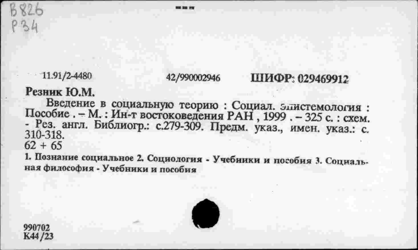 ﻿
11.91/2-4480	42/990002946 ШИФР: 029469912
Резник Ю.М.
Введение в социальную теорию : Социал, эпистемология : Пособие . - М.: Ин-т востоковедения РАН , 1999 . - 325 с. : схем. - ^шгл. Библиогр.: с.279-309. Предм. указ., имен, указ.: с. 31и-31о.
62 + 65
1. Познание социальное 2. Социология - Учебники и пособия 3. Социальная философия - Учебники и пособия
990702
К44/23